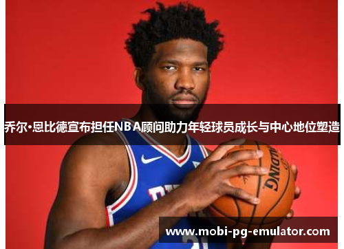 乔尔·恩比德宣布担任NBA顾问助力年轻球员成长与中心地位塑造