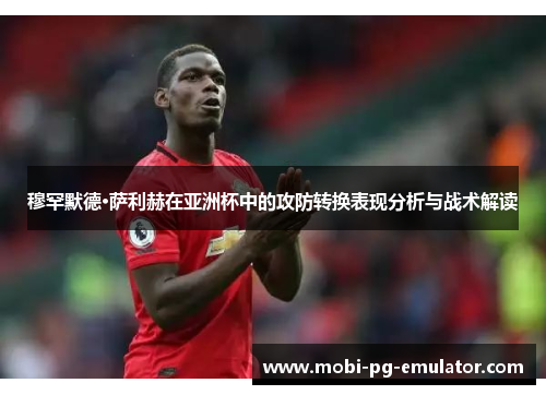 穆罕默德·萨利赫在亚洲杯中的攻防转换表现分析与战术解读