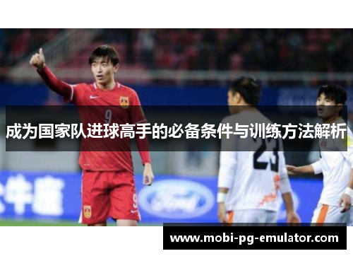 成为国家队进球高手的必备条件与训练方法解析