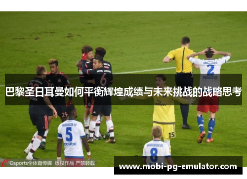巴黎圣日耳曼如何平衡辉煌成绩与未来挑战的战略思考