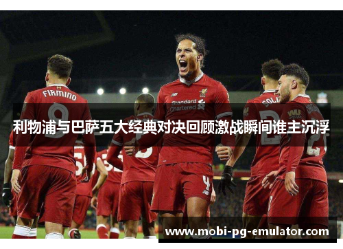 利物浦与巴萨五大经典对决回顾激战瞬间谁主沉浮