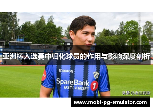 亚洲杯入选赛中归化球员的作用与影响深度剖析