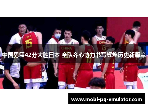 中国男篮42分大胜日本 全队齐心协力书写辉煌历史新篇章