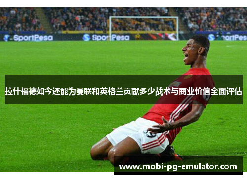 拉什福德如今还能为曼联和英格兰贡献多少战术与商业价值全面评估
