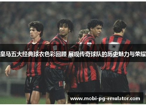 皇马五大经典球衣色彩回顾 展现传奇球队的历史魅力与荣耀
