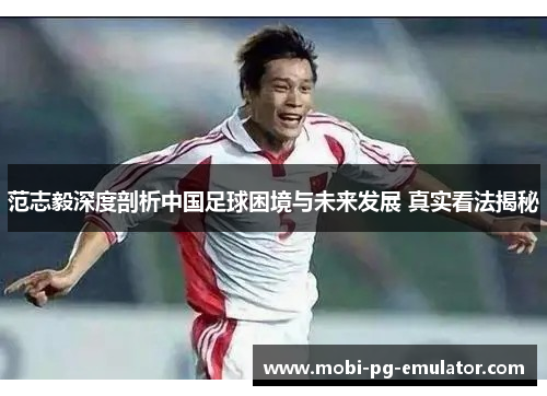 范志毅深度剖析中国足球困境与未来发展 真实看法揭秘