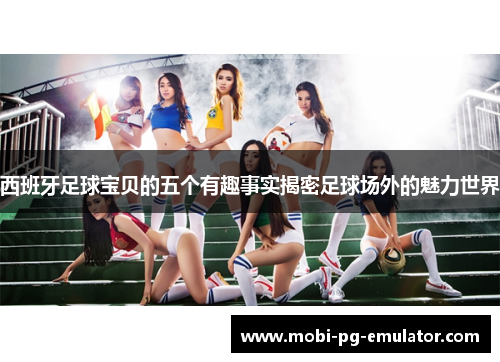 西班牙足球宝贝的五个有趣事实揭密足球场外的魅力世界