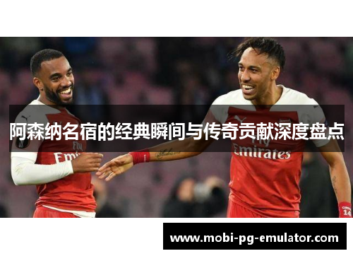 阿森纳名宿的经典瞬间与传奇贡献深度盘点