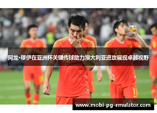 阿龙·穆伊在亚洲杯关键传球助力澳大利亚进攻展现卓越视野