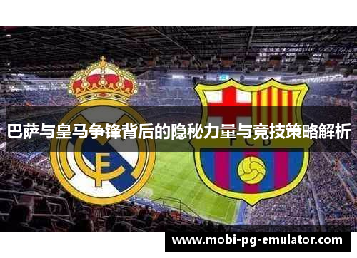 巴萨与皇马争锋背后的隐秘力量与竞技策略解析