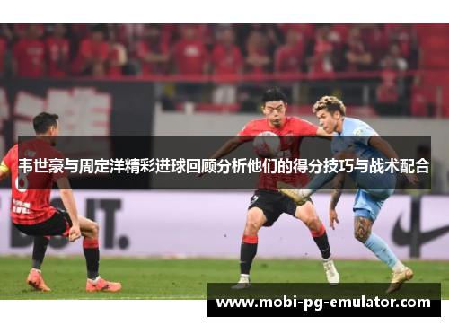 韦世豪与周定洋精彩进球回顾分析他们的得分技巧与战术配合