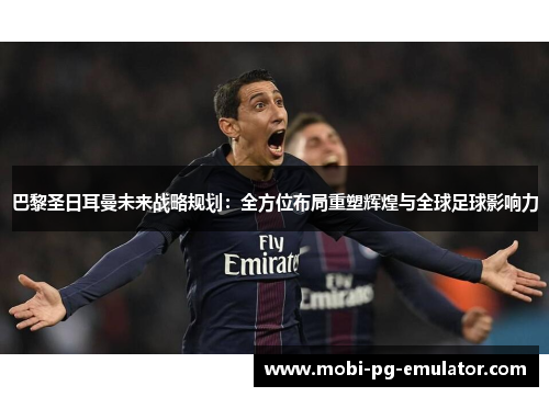 巴黎圣日耳曼未来战略规划：全方位布局重塑辉煌与全球足球影响力