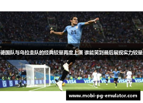 德国队与乌拉圭队的经典较量再度上演 谁能笑到最后展现实力较量