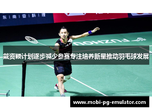 戴资颖计划逐步减少参赛专注培养新星推动羽毛球发展 戴资颖计划逐步减少参赛专注培养新星推动羽毛球发展