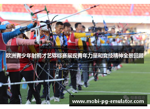 欧洲青少年射箭才艺锦标赛展现青年力量和竞技精神全景回顾