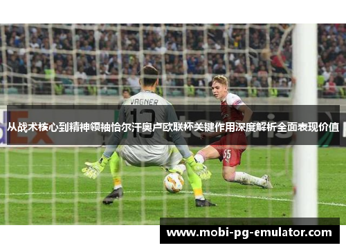 从战术核心到精神领袖恰尔汗奥卢欧联杯关键作用深度解析全面表现价值