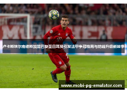 卢卡斯埃尔南德斯加盟巴黎圣日耳曼引发法甲争冠格局与防线升级新故事