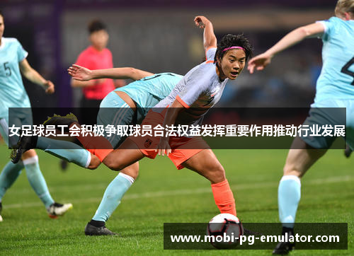 女足球员工会积极争取球员合法权益发挥重要作用推动行业发展