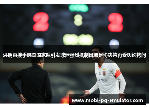 洪明甫接手韩国国家队引发球迷强烈抵制风波足协决策再受舆论拷问
