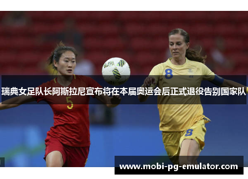 瑞典女足队长阿斯拉尼宣布将在本届奥运会后正式退役告别国家队