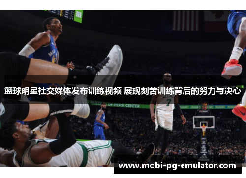 篮球明星社交媒体发布训练视频 展现刻苦训练背后的努力与决心