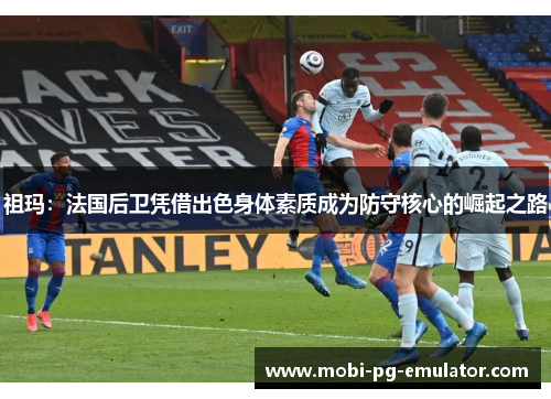 祖玛:法国后卫凭借出色身体素质成为防守核心的崛起之路 祖玛:法国后卫凭借出色身体素质成为防守核心的崛起之路